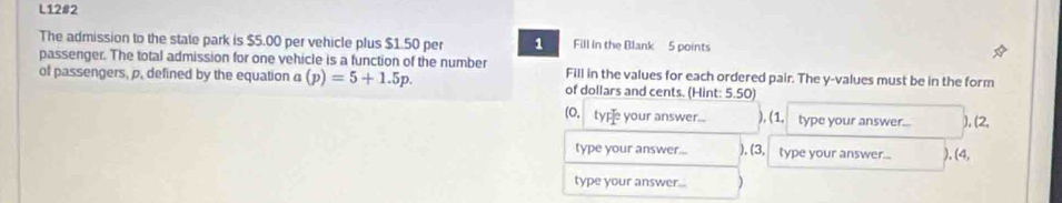 L12#2 
The admission to the state park is $5.00 per vehicle plus $1.50 per 1 Fill in the Blank 5 points 
passenger. The total admission for one vehicle is a function of the number Fill in the values for each ordered pair. The y -values must be in the form 
of passengers, p. defined by the equation a (p)=5+1.5p. of dollars and cents. (Hint: 5.50) 
(O. typ your answer.... ), (1. type your answer... ), (2, 
type your answer... ), (3, type your answer... ), (4, 
type your answer...