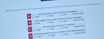 Which option is the most appropriate to use to find out how far people live from their workplace?
How many miles do you live from your workplace? 8 = 11milles 12 miliea or imore
A 0- 3miles
4 - F milak
To the nearest mile, how far do you live from your workplace? 12 milies or more
B 0 - 3 miles
4 = 7 milie 8 - 11 millea
How far do you live from your workplace? = 1à millas 11 miles or more
( 0 -3milet
4 - 7milz5
How far do you live from your workplace 15 the nearest kilometre? U miles or move
D 0 - 3 milek
4 - 7 miles - 15 miles