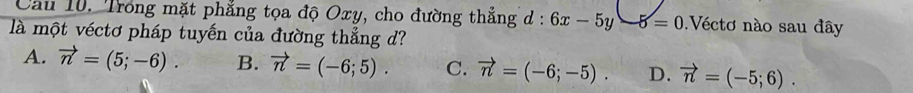 Cầu 10. Trong mặt phẳng tọa độ Oxy, cho đường thẳng d : 6x-5y-5=0 Véctơ nào sau đây
là một véctơ pháp tuyến của đường thẳng d?
A. vector n=(5;-6). B. vector n=(-6;5). C. vector n=(-6;-5). D. vector n=(-5;6).