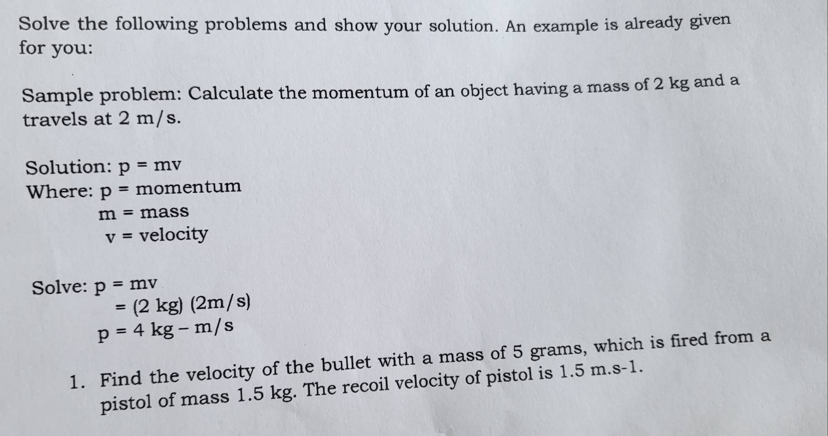 Solve the following problems and show your solution. An example is already given 
for you: 
Sample problem: Calculate the momentum of an object having a mass of 2 kg and a 
travels at 2 m/s. 
Solution: p=mv
Where: p= momentum
m=mass
v= velocity 
Solve: p=mv
=(2kg)(2m/s)
p=4kg-m/s
1. Find the velocity of the bullet with a mass of 5 grams, which is fired from a 
pistol of mass 1.5 kg. The recoil velocity of pistol is 1.5 m.s-1.