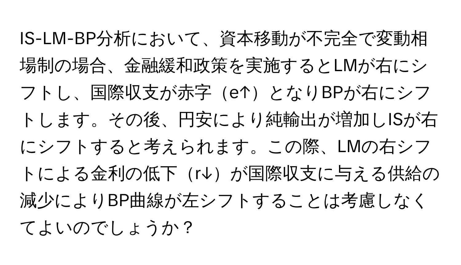 IS-LM-BP分析において、資本移動が不完全で変動相場制の場合、金融緩和政策を実施するとLMが右にシフトし、国際収支が赤字e↑となりBPが右にシフトします。その後、円安により純輸出が増加しISが右にシフトすると考えられます。この際、LMの右シフトによる金利の低下r↓が国際収支に与える供給の減少によりBP曲線が左シフトすることは考慮しなくてよいのでしょうか？