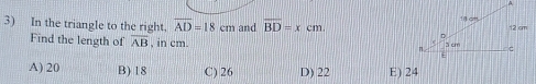 In the triangle to the right, overline AD=18cm and overline BD=xcm. 
Find the length of overline AB , in cm.
A) 20 B) 18 C) 26 D) 22 E) 24