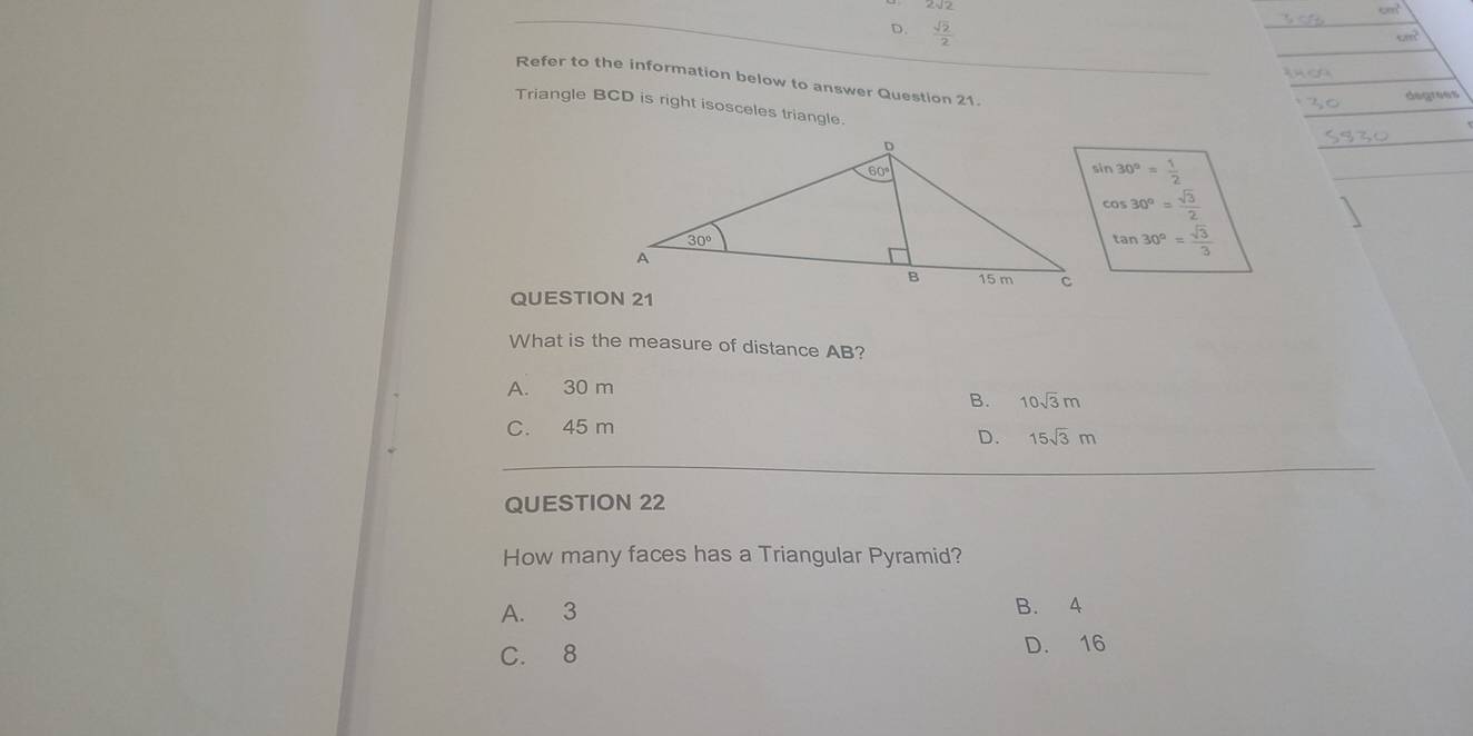 D.  sqrt(2)/2 
Refer to the information below to answer Question 21.
degrees
Triangle BCD is right isosceles triangle.
_
_
sin 30°= 1/2 
_
cos 30°= sqrt(3)/2 
tan 30°= sqrt(3)/3 
QUESTION 21
What is the measure of distance AB?
A. 30 m
B. 10sqrt(3)m
C. 45 m
D. 15sqrt(3)m
_
QUESTION 22
How many faces has a Triangular Pyramid?
A. 3 B. 4
C. 8 D. 16