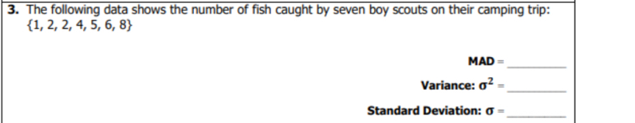 The following data shows the number of fish caught by seven boy scouts on their camping trip:
 1,2,2,4,5,6,8
_ MAD=
_ 
Variance: sigma^2=
Standard Deviation: sigma = _