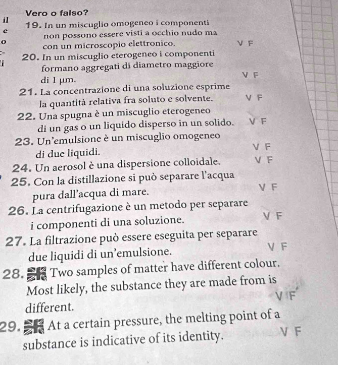 Vero o falso?
il
19. In un miscuglio omogeneo i componenti
e
non possono essere visti a occhio nudo ma
0 V F
con un microscopio elettronico.
20. In un miscuglio eterogeneo i componenti
formano aggregati di diametro maggiore
V F
di 1 μm.
21. La concentrazione di una soluzione esprime
la quantità relativa fra soluto e solvente. V F
22. Una spugna è un miscuglio eterogeneo
di un gas o un liquido disperso in un solido. V F
23. Un'emulsione è un miscuglio omogeneo
di due liquidi. V F
24. Un aerosol è una dispersione colloidale. V F
25. Con la distillazione si può separare l’acqua
pura dall’acqua di mare.
V F
26. La centrifugazione è un metodo per separare
i componenti di una soluzione.
V F
27. La filtrazione può essere eseguita per separare
due liquidi di un’emulsione.
V F
28. Two samples of matter have different colour.
Most likely, the substance they are made from is
different.
29. a At a certain pressure, the melting point of a
substance is indicative of its identity.
V F