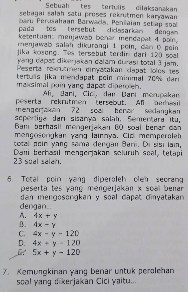 Sebuah tes tertulis dilaksanakan
sebagai salah satu proses rekrutmen karyawan
baru Perusahaan Barwada. Penilaian setiap soal
pada tes tersebut didasarkan dengan
ketentuan: menjawab benar mendapat 4 poin,
menjawab salah dikurangi 1 poin, dan 0 poin
jika kosong. Tes tersebut terdiri dari 120 soal
yang dapat dikerjakan dalam durasi total 3 jam.
Peserta rekrutmen dinyatakan dapat lolos tes
tertulis jika mendapat poin minimal 70% dari
maksimal poin yang dapat diperoleh.
Afi, Bani, Cici, dan Dani merupakan
peserta rekrutmen tersebut. Afi berhasil
mengerjakan 72 soal benar sedangkan
sepertiga dari sisanya salah. Sementara itu,
Bani berhasil mengerjakan 80 soal benar dan
mengosongkan yang lainnya. Cici memperoleh
total poin yang sama dengan Bani. Di sisi lain,
Dani berhasil mengerjakan seluruh soal, tetapi
23 soal salah.
6. Total poin yang diperoleh oleh seorang
peserta tes yang mengerjakan x soal benar
dan mengosongkan y soal dapat dinyatakan 
dengan...
A. 4x+y
B. 4x-y
C. 4x-y-120
D. 4x+y-120
E. 5x+y-120
7. Kemungkinan yang benar untuk perolehan
soal yang dikerjakan Cici yaitu...