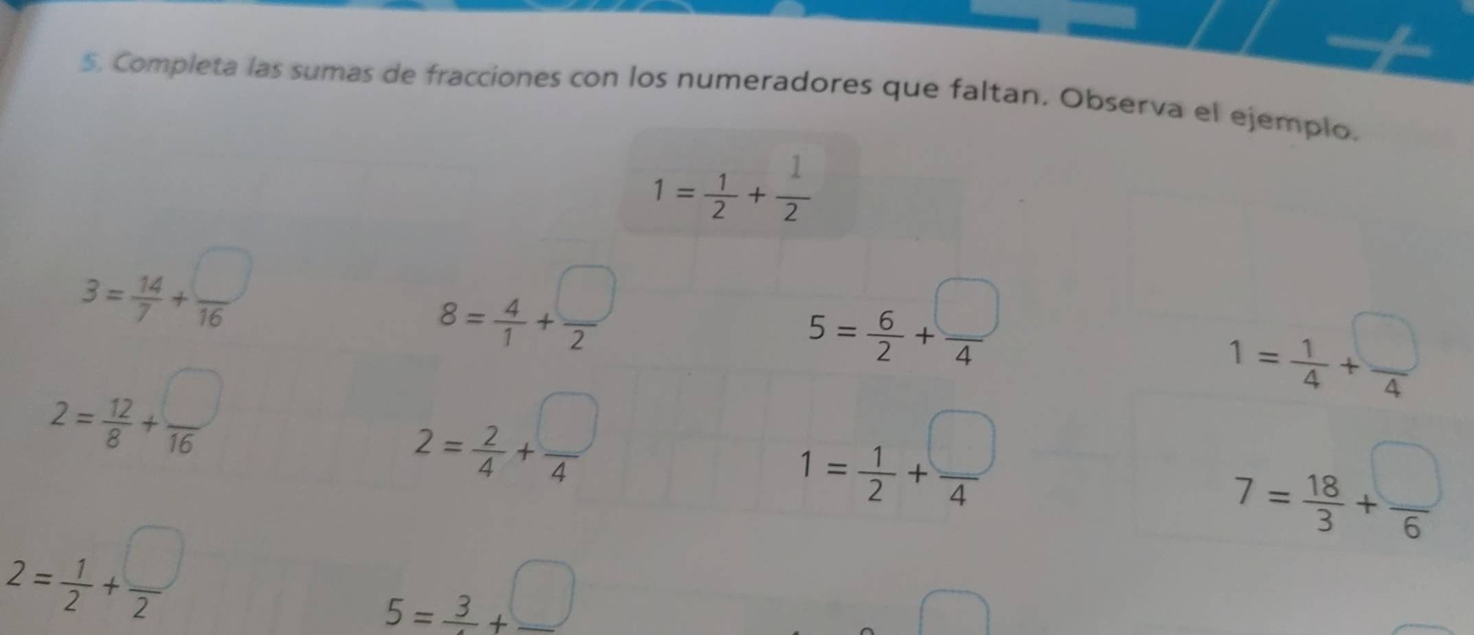 Completa las sumas de fracciones con los numeradores que faltan. Observa el ejemplo.
1= 1/2 + 1/2 
3= 14/7 + □ /16 
8= 4/1 + □ /2 
5= 6/2 + □ /4 
2= 12/8 + □ /16 
1= 1/4 + □ /4 
2= 2/4 + □ /4 
1= 1/2 + □ /4 
7= 18/3 + □ /6 
2= 1/2 + □ /2 
5=frac 3+frac □ 