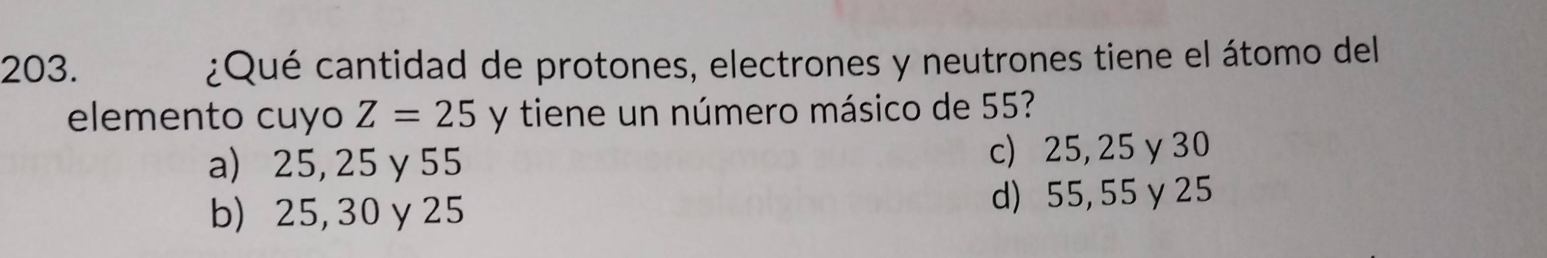 ¿Qué cantidad de protones, electrones y neutrones tiene el átomo del
elemento cuyo Z=25 y tiene un número másico de 55?
a) 25, 25 γ 55 c) 25, 25 γ 30
b) 25,30 γ 25 d) 55, 55γ 25