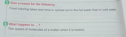 Give a reason for the following : 
Food coloring takes less time to spread out in the hot water than in cold water. 
_ 
_ 
_ 
6. What happens to ...? 
The speed of molecules of a matter when it is heated. 
_