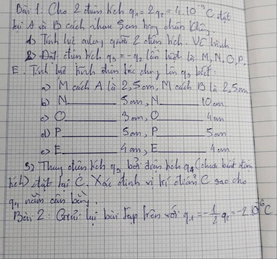 Ban 1 Cho 2 dun kch q_1=2q_2=4* 10^(-9)C dat 
hi A oà cach Thau Bam hág chán ( 
do Tinh lut culong quei 2 otten hch. Vchich 
B Dat chin wch q_3=-q_2 lán hàl là M, N, G, P, 
E. Tianh lt hih chàn lǎu cuy lān go blf 
Maach A lù 2, Som, Mcach Bs la 2, Sam 
() N_ Sam, N_ t0cm! 
②O_ 3om, O_ 4 am 
(b P _Som, P_ Som 
_Han, E_ 9om. 
32 They ctan hch  c/3  bá drānhch q_4 Cclui but don 
hel zàb hai c. Xau dinh vì hì dliān C sao cho 
9, náin cáun bù 
Bà 2: Giái luì bùi Jup ràn wéi q_1=- 1/2 q_2=-2.10^(-6)C