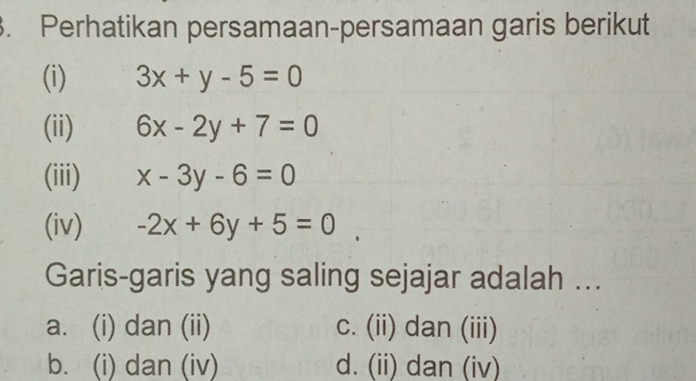 Perhatikan persamaan-persamaan garis berikut
(i) 3x+y-5=0
(ii) 6x-2y+7=0
(iii) x-3y-6=0
(iv) -2x+6y+5=0
Garis-garis yang saling sejajar adalah ...
a. (i) dan (ii) c. (ii) dan (iii)
b. (i) dan (iv) d. (ii) dan (iv)