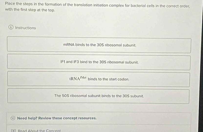 Place the steps in the formation of the translation initiation complex for bacterial cells in the correct order,
with the first step at the top.
① Instructions
mRNA binds to the 30S ribosomal subunit.
IF1 and IF3 bind to the 30S ribosomal subunit.
tRN A^(rMet) binds to the start codon.
The 50S ribosomal subunit binds to the 30S subunit.
Need help? Review these concept resources.
Read About the Concent