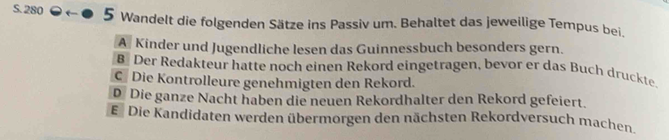 S. 280
5 Wandelt die folgenden Sätze ins Passiv um. Behaltet das jeweilige Tempus bei.
A Kinder und Jugendliche lesen das Guinnessbuch besonders gern.
B Der Redakteur hatte noch einen Rekord eingetragen, bevor er das Buch druckte.
C Die Kontrolleure genehmigten den Rekord.
D Die ganze Nacht haben die neuen Rekordhalter den Rekord gefeiert.
Ei Die Kandidaten werden übermorgen den nächsten Rekordversuch machen.