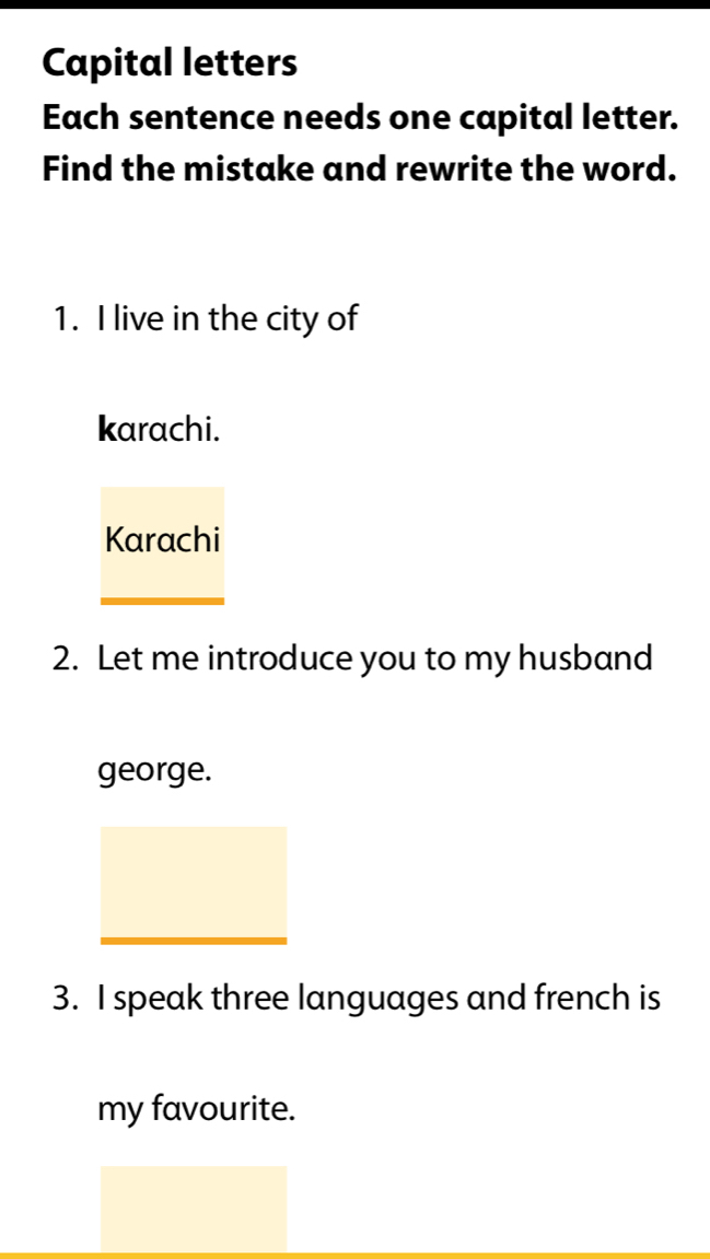 Capital letters 
Each sentence needs one capital letter. 
Find the mistake and rewrite the word. 
1. I live in the city of 
karachi. 
Karachi 
2. Let me introduce you to my husband 
george. 
3. I speak three languages and french is 
my favourite.