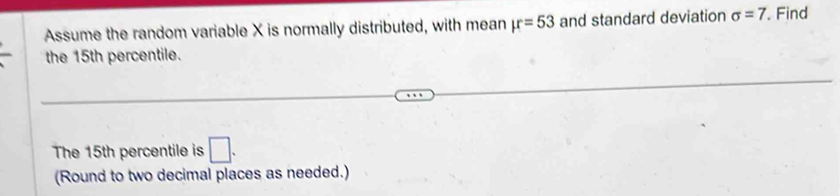 Assume the random variable X is normally distributed, with mean mu =53 and standard deviation sigma =7. Find 
the 15th percentile. 
The 15th percentile is □. 
(Round to two decimal places as needed.)