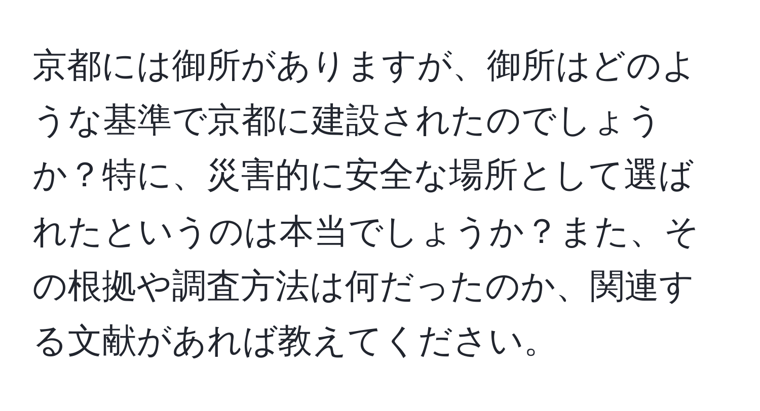 京都には御所がありますが、御所はどのような基準で京都に建設されたのでしょうか？特に、災害的に安全な場所として選ばれたというのは本当でしょうか？また、その根拠や調査方法は何だったのか、関連する文献があれば教えてください。