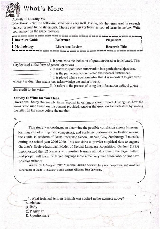 What’s More
Activity 5: Identify Me
Directions: Read the following statements very well. Distinguish the terms used in research
that correspond to the statements. Choose your answer from the pool of terms in the box. Write
your answer on the space provided.
Interview Guide Reference Plagiarism
Methodology Literature Review Research Title
_1. It pertains to the inclusion of question-based or topic based. This
may be used in the form of general questions.
_2. It discusses published information in a particular subject area.
_3. It is the part where you indicated the research instrument.
_4. It is placed where you remember that it is important to give credit
where it is due. This means you acknowledge the author’s work.
_5. It refers to the process of using the information without giving
due credit to the writer.
Activity 6: What Do You Think
Directions: Study the sample terms applied in writing research report. Distinguish how the
terms were used based on the content provided. Answer the question for each item by writing
the letter on the space before the number.
A.
This study was conducted to determine the possible correlation among language
learning attitudes, linguistic competence, and academic performance in English among
the Grade 10 students of Geras Integrated School, Isabela City, Zamboanga Peninsula
during the school year 2016-2020. This was done to provide empirical data to support
Gardner’s Socio-educational Model of Second Language Acquisition. Gardner (1985)
hypothesized that L2 learners with positive learning attitudes toward the target culture
and people will learn the target language more effectively than those who do not have
positive attitudes.
Source: Garil, Benigno . 2017. “'Language Learning Attitudes, Linguistic Competence, and Academic
Performance of Grade 10 Students.'' Thesis, Western Mindanao State University.
_1. What technical term in research was applied in the example above?
A. Abstract
B. Body
C. Plagiarism
D. Questionnaire