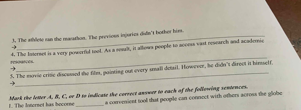 The athlete ran the marathon. The previous injuries didn’t bother him. 
_ 
4. The Internet is a very powerful tool. As a result, it allows people to access vast research and academic 
resources. 
_ 
5. The movie critic discussed the film, pointing out every small detail. However, he didn’t direct it himself. 
Mark the letter A, B, C, or D to indicate the correct answer to each of the following sentences. 
1. The Internet has become _a convenient tool that people can connect with others across the globe