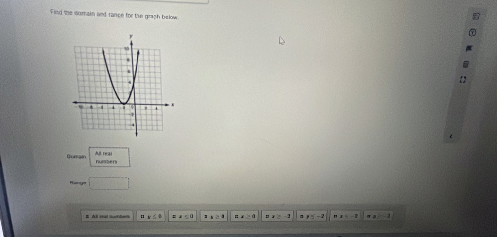 Find the domain and range for the graph below.
Domain All real
numbers
Range □ 
# All real numbers y≤ 0 nx≤ 0 y≥ 0 ::x≥ 0 x≥ -2 : y≤ -2 nx≤ -2 y≥ -3