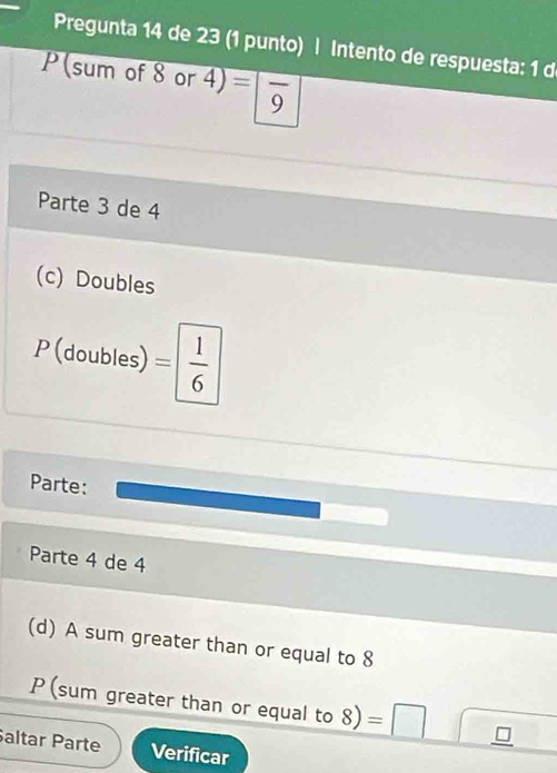 Pregunta 14 de 23 (1 punto) | Intento de respuesta: 1 d 
P (sum of 8 or 4) =|frac 9
Parte 3 de 4
(c) Doubles
P (doubles) = 1/6 
Parte: 
Parte 4 de 4
(d) A sum greater than or equal to 8
P (sum greater than or equal to 8) =□
altar Parte Verificar