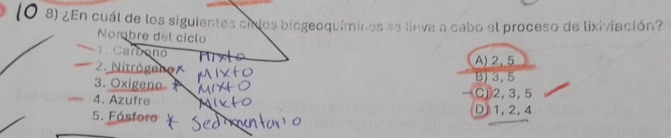 ¿En cuál de los siguientes ciclos biogeoquímicos ae lieva a cabo el proceso de lixiviación?
Nombre del ciclo
1. Carbono
2. Nitrógeno
A) 2,5
3. Oxigeno
B) 3, 5
4. Azufre
C) 2, 3, 5
5. Fósfor
D) 1, 2, 4