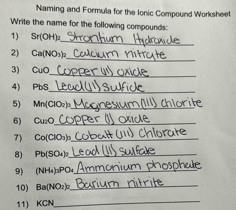 Naming and Formula for the Ionic Compound Worksheet 
Write the name for the following compounds: 
_ 
1) Sr(OH)_2
2) Ca(NO_3)_2 _ 
_ 
3) C 11□
4) PbS
_ 
5) ₹ Mn(ClO_2)_3 _ 
6) Cu₂O _ 
7) Co(ClO_3)_3 _ 
8) Pb(SO_4)_2 _ 
9) (NH_4)_3PO_4 _ 
10) Ba(NO_2)_2 _ 
11) KCN
_