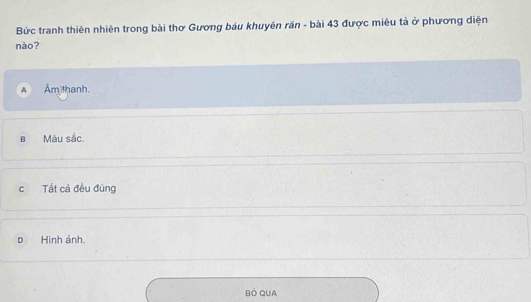 Bức tranh thiên nhiên trong bài thơ Gương báu khuyên răn - bài 43 được miêu tả ở phương diện
nào?
Âm thanh.
b Màu sắc.
c Tất cả đều đúng
D Hình ảnh.
BÒ QUA