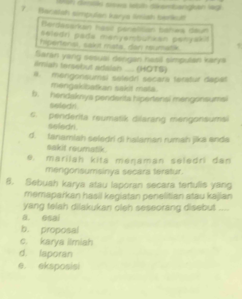 ish diils sits lebth dikembangkan lagi
7. Bacatsh simpulan karya limish barkul
Berdäsarkan hast pénéliian bahwa deun
seledri pada menyembunkan penyakit
hipertonal, sakt mata, dan raumatik.

Saran yang sesual dengan hasil simputan karys
#miah tersebut adaleh (HÖTS)
B. mengonsumsl seledri secara teratur dapat
mengakibatkan sakit mata.
b. hendaknya penderita hipertenal mengonsumal
seledri.
c. penderita reumatik dilarang mengonsume
seledr.
d. tanamiah seledri di halaman rumah jika anda
sakit reumatik.
e, marilah kita meŋaman seledri dan
mengoneumsinya secara teratur.
8. Sebuah karya atau laporan secara tertulis yang
memapařkan hasil kegiatan penelitian atau kajian
yang telah dilakukan oleh seseorang disebut ....
a. esal
b. proposal
c. karya ilmiah
d. laporan
e. eksposisi