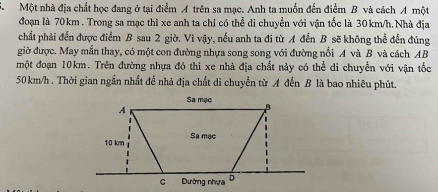 Một nhà địa chất học đang ở tại điểm A trên sa mạc. Anh ta muốn đến điểm B và cách A một 
đoạn là 70km. Trong sa mạc thì xe anh ta chỉ có thể di chuyền với vận tốc là 30km/h.Nhà địa 
chất phải đến được điểm B sau 2 giờ. Vì vậy, nếu anh ta đi từ A đến B sẽ không thể đến đúng 
giờ được. May mắn thay, có một con đường nhựa song song với đường nối A và B. và cách AB 
một đoạn 10km. Trên đường nhựa đó thì xe nhà địa chất này có thể di chuyển với vận tốc
50 km/h. Thời gian ngắn nhất để nhà địa chất di chuyển từ A đến B là bao nhiêu phút.