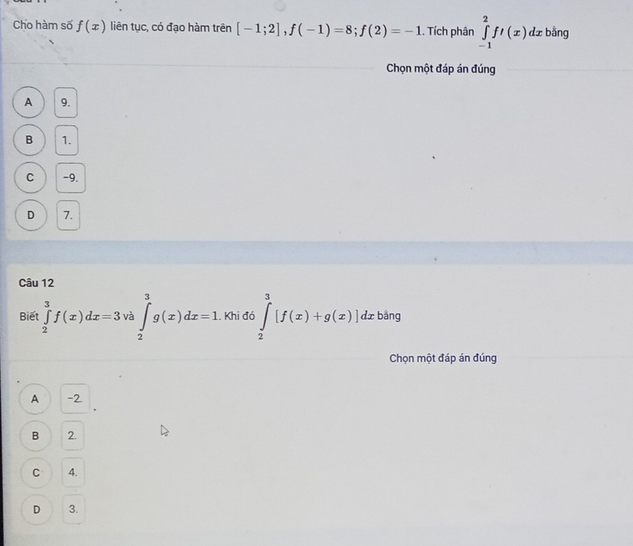 Cho hàm số f(x) liên tục, có đạo hàm trên [-1;2], f(-1)=8; f(2)=-1. Tích phân ∈tlimits _(-1)^2fl(x) dx bằng
Chọn một đáp án đúng
A 9.
B 1.
C -9.
D 7.
Câu 12
Biết ∈tlimits _2^(3f(x)dx=3 ∈tlimits _2^3g(x)dx=1. Khi đó ∈tlimits _2^3[f(x)+g(x)]dxt bằng
^□) 
Chọn một đáp án đúng
A -2.
B 2.
C 4.
D 3.