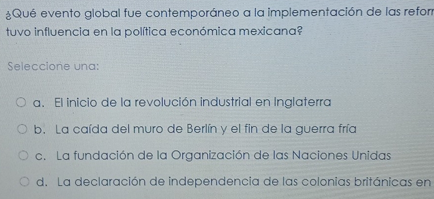 ¿Qué evento global fue contemporáneo a la implementación de las refor
tuvo influencia en la política económica mexicana?
Seleccione una:
a. El inicio de la revolución industrial en Inglaterra
b. La caída del muro de Berlín y el fin de la guerra fría
c. La fundación de la Organización de las Naciones Unidas
d. La declaración de independencia de las colonias británicas en