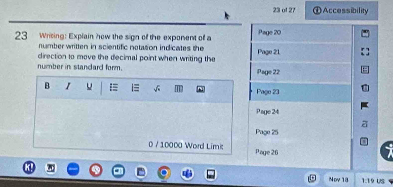 of 27 Accessibility 
23 Writing: Explain how the sign of the exponent of a Page 20
number written in scientific notation indicates the 
Page 21 
direction to move the decimal point when writing the 
number in standard form. 
Page 22 
B 1 u = Page 23 
Page 24 
Page 25 
0 / 10000 Word Limit Page 26 
Nov 18 1:19 US