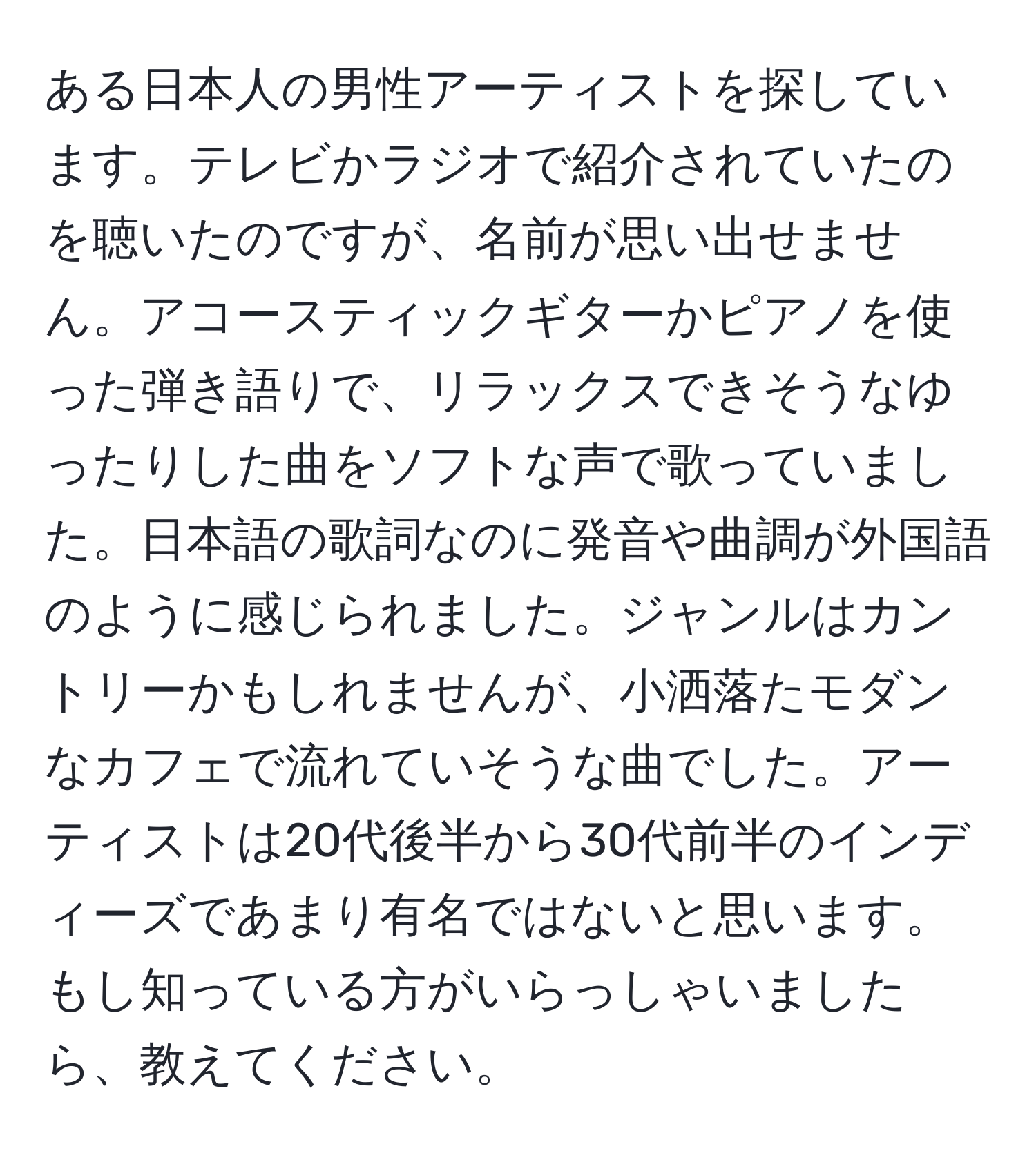 ある日本人の男性アーティストを探しています。テレビかラジオで紹介されていたのを聴いたのですが、名前が思い出せません。アコースティックギターかピアノを使った弾き語りで、リラックスできそうなゆったりした曲をソフトな声で歌っていました。日本語の歌詞なのに発音や曲調が外国語のように感じられました。ジャンルはカントリーかもしれませんが、小洒落たモダンなカフェで流れていそうな曲でした。アーティストは20代後半から30代前半のインディーズであまり有名ではないと思います。もし知っている方がいらっしゃいましたら、教えてください。