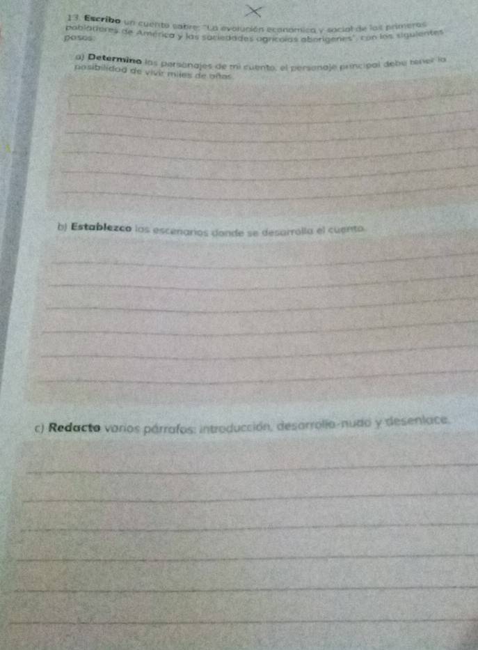 Escribo un cuento sabre: ''La evolución ecanómica y social de los primeras 
poses. pablattores de América y las saciedades agrícolas aborigenes', con los siguientes 
aj Determino las personajes de mi cuento, el personaje principal debe tíner la 
posibilidod de vivir miles de oñas 
_ 
_ 
_ 
_ 
_ 
_ 
b) Establezco los escenarios donde se desarrolla el cuento. 
_ 
_ 
_ 
_ 
_ 
_ 
c) Redacto varios párrafos: introducción, desarrolia-nudo y desenlace. 
_ 
_ 
_ 
_ 
_ 
_