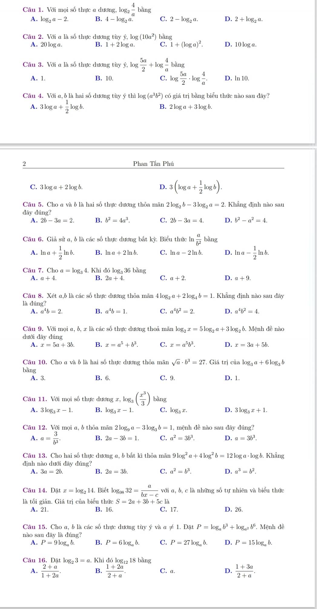 Với mọi số thực a dương, là 9g_2 4/a  bằng
A. log _2a-2. B. 4-log _2a. C. 2-log _2a. D. 2+log _2a.
Câu 2. Với a là số thực dương tù yy,log (10a^2) bǎng
A. 20 log a. B. 1+2log a C. 1+(log a)^2. D. 10 log a.
Câu 3. Với a là số thực dương tùy ý, y,log  5a/2 +log  4/a  bǎng
A. 1. B. 10. C. log  5a/2 · log  4/a . D. ln 10.
Câu 4. Với a, b là hai số dương tùy ý thì loi (a^3b^2) có giá trị bằng biểu thức nào sau đây?
A. : 3log a+ 1/2 log b. B. 2 log a+3log b
2
Phan Tấn Phú
C. 3 log a+2log b. D. 3 (log a+ 1/2 log b).
Câu 5. Cho a và b là hai số thực dương thỏa mãn 2log _2b-3log _2a=2 Khẳng định nào sau
đây đúng?
A. 2b-3a=2. B. b^2=4a^3. C. 2b-3a=4. D. b^2-a^2=4.
Câu 6. Giả sử a, b là các số thực dương bất kỳ. Biểu thức ln  a/b^2  bǎng
A. ln a+ 1/2 ln b. B. ln a+2ln b. C. ln a-2ln b. D. ln a- 1/2 ln b.
Câu 7. ( Choa=log _3 4. Khi đó log₃ 36 bằng
A. a+4. B. 2a+4. C. a+2. D. a+9.
Câu 8. Xét a,b là các số thực dương thỏa mãn 41 4log _2a+2log _4b=1. Khẳng định nào sau đây
là đúng?
A. a^4b=2. B. a^4b=1. C. a^4b^2=2. D. a^4b^2=4.
Câu 9. Với mọi a, b, x là các số thực dương thoả mãn log _2x=5log _2a+3log _2 b. Mệnh đề nào
dưới đây đúng
A. x=5a+3b. B. x=a^5+b^3. C. x=a^5b^3. D. x=3a+5b.
Câu 10. Cho a và b là hai số thực dương thỏa mãn sqrt(a)· b^3=27 * Giá trị của log _3a+6log _3b
bǎng D. 1.
A. 3. B. 6. C. 9.
Câu 11. Với mọi số thực dương x, c,log _3( x^3/3 ) bằng
A. 3log _3x-1. B. log _3x-1. C. log _3x. D. 3log _3x+1.
Câu 12. Với mọi a, b thỏa mãn 2log _9a-3log _3b=1 , mệnh đề nào sau đây đúng?
A. a= 3/b^3 .
B. 2a-3b=1. C. a^2=3b^3. D. a=3b^3.
Câu 13. Cho hai số thực dương a, b bất kì thỏa mãn 9log^2a+4log^2b=121 log a · log b. Khẳng
định nào dưới đây đúng?
B.
A. 3a=2b. 2a=3b C. a^2=b^3. D. a^3=b^2.
Câu 14.Dat x=log _214. Biết log _9832= a/bx-c voia, a, b, c là những số tự nhiên và biểu thức
là tối giản. Giá trị của biểu thức S=2a+3b+ 5c là
A. 21. B. 16. C. 17. D. 26.
Câu 15. Cho a, b là các số thực dương tùy ý và a!= 1.DatP=log _ab^3+log _a^2b^6.. Mệnh đề
nào sau đây là đúng?
A. P=9log _ab. B. P=6log _ab. C. P=27log _ab. D. P=15log _ab.
Câu 16. Đặt log _23=a. Khi đó log₁2 18 bằng
A.  (2+a)/1+2a .  (1+2a)/2+a . C. a. D.  (1+3a)/2+a .
B.