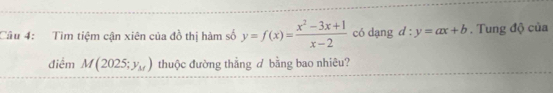 Tìm tiệm cận xiên của đồ thị hàm số y=f(x)= (x^2-3x+1)/x-2  có dạng d:y=ax+b. Tung độ của
điểm M(2025;y_M) thuộc đường thẳng d bằng bao nhiêu?