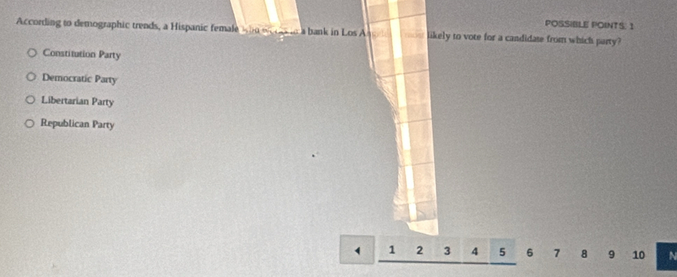 POSSIBLE POINTS: 1
According to demographic trends, a Hispanic female who en cas to a bank in Los Anele likely to vote for a candidate from which party?
Constitution Party
Democratic Party
Libertarian Party
Republican Party
4 1 2 3 4 5 6 7 8 9 10 N