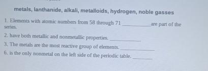 metals, lanthanide, alkali, metalloids, hydrogen, noble gasses 
1. Elements with atomic numbers from 58 through 71
series. _are part of the 
_ 
2. have both metallic and nonmetallic properties. 
_ 
3. The metals are the most reactive group of elements. 
6. is the only nonmetal on the left side of the periodic table._