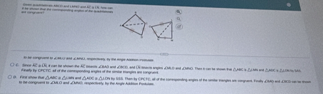 Given quadristerals ABCD and LMNO and AC (x_ 
are congruent? it be shown thar the coresponding angles of the quadritaterals U how can
,

ù
o 
to be congruent to ∠ MLO and ∠ MNU , respectively, by the Angle Additon Posturate
C. Since overline AC overline LN it can be shown the overline AC bisects ∠ BAD and ∠ BCD , and overline CN bisects angles ∠ MLO and ∠ MNO Then it can be shown tha △ ABC≌ △ LMN and △ AOC △ LOHG SAS
Finally by CPCTC, all of the corresponding angles of the similar triangles are congruent
D. First show that △ ABC. △ LMN and △ ADC ≌ △ LON try 5.5, . Then by CPCTC, all of the corresponding angles of the similar triangles are congruent. Finally ∠ BAD and ∠ BCD can be shown.
to be congruent to ∠ MLO and ∠ MNO , respectively, by the Angle Addition Positulate.