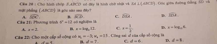 Cho hình chóp S. ABCD có đáy là hình chữ nhật và SA⊥ (ABCD). Góc giữa đường thằng SD và
mặt phẳng (ABCD) là góc nào sau đây?
A. widehat SDC. B. widehat SCD. C. widehat DSA. D. widehat SDA. 
Câu 21: Phương trình 6^x=12 có nghiệm là
A. x=2. x=log _612. C. x= 1/2 . D. x=log _126. 
B.
Câu 22: Cho một cấp số cộng có u_1=-3; u_4=15. Công sai đ của cấp số cộng là
A d=5 B. d=7. C. d=6. D. d=8.