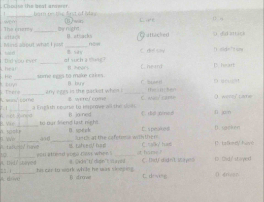 Chouse the best answer.
1_ born on the first of May D. is
were (B)was C. are
The enemy _by night.
attack B. attacks Q attacked D. did attack
. Mind about what I just _now.
said B. say C. did say D. didn't say
. Did you ever _of such a thing?
Chear B. hears C. heard D. heart
. He _some eggs to make cakes. D bought
t buys B. buy C. buied
. There _any eggs in the packet when _the kitchen
A was/ come B. were/ come C. was/ came D. were/ came
7.1_ a English course to improve all the skous
A. not joined B. joined C. did joined D. join
_
B. We to our friend last night.
A. spoke B. speak C. speaked D. spoken
9. We _and_ lunch at the cafetoria with them.
A. talke/ have B. talked/ had C. talk/ had D. talked/ have
10. you attend yoga class when ! _at home ?
A Did/ stayed B. Didn't/didn't staved C. Did/ didn't stayed D Did/stayed
11.( his car to work while he was sleeping.
A. drive B drove C. driving D. driven