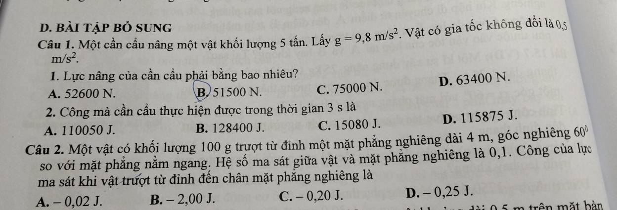 bài tập bỒ sUng
Câu 1. Một cần cầu nâng một vật khối lượng 5 tấn. Lấy g=9,8m/s^2. Vật có gia tốc không đổi là 0,5
m/s^2. 
1. Lực nâng của cần cầu phải bằng bao nhiêu?
A. 52600 N. B. 51500 N.
C. 75000 N. D. 63400 N.
2. Công mà cần cầu thực hiện được trong thời gian 3 s là
A. 110050 J. B. 128400 J. C. 15080 J. D. 115875 J.
Câu 2. Một vật có khối lượng 100 g trượt từ đinh một mặt phẳng nghiêng dài 4 m, góc nghiêng 60°
so với mặt phẳng nằm ngang. Hệ số ma sát giữa vật và mặt phẳng nghiêng là 0, 1. Công của lực
ma sát khi vật trượt từ đỉnh đến chân mặt phăng nghiêng là
A. - 0,02 J. B. - 2,00 J. C. - 0,20 J. D. - 0,25 J.
0 5 m trên mặt bàn