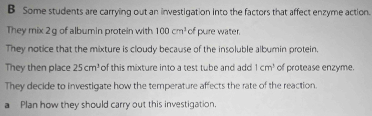 Some students are carrying out an investigation into the factors that affect enzyme action. 
They mix 2 g of albumin protein with 100cm^3 of pure water. 
They notice that the mixture is cloudy because of the insoluble albumin protein. 
They then place 25cm^3 of this mixture into a test tube and add 1cm^3 of protease enzyme. 
They decide to investigate how the temperature affects the rate of the reaction. 
a Plan how they should carry out this investigation.