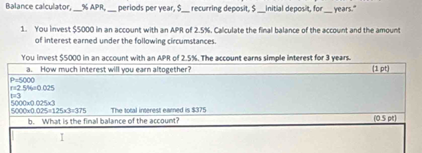 Balance calculator, _% APR, _periods per year, $_ recurring deposit, $ _Initial deposit, for_ years."
1. You Invest $5000 in an account with an APR of 2.5%. Calculate the final balance of the account and the amount
of interest earned under the following circumstances.