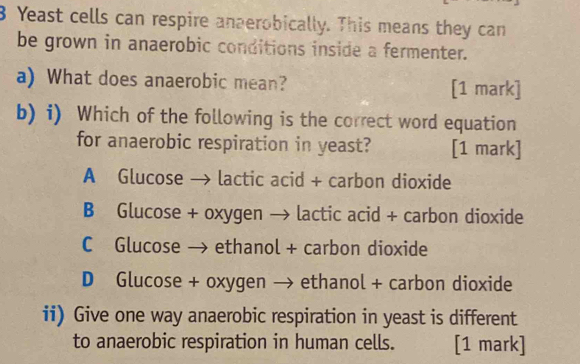 Yeast cells can respire anaerobically. This means they can
be grown in anaerobic conditions inside a fermenter.
a) What does anaerobic mean? [1 mark]
b) i) Which of the following is the correct word equation
for anaerobic respiration in yeast? [1 mark]
A Glucose → lactic acid + carbon dioxide
B Glucose + oxygen → lactic acid + carbon dioxide
C Glucose → ethanol + carbon dioxide
D Glucose + oxygen → ethanol + carbon dioxide
ii) Give one way anaerobic respiration in yeast is different
to anaerobic respiration in human cells. [1 mark]