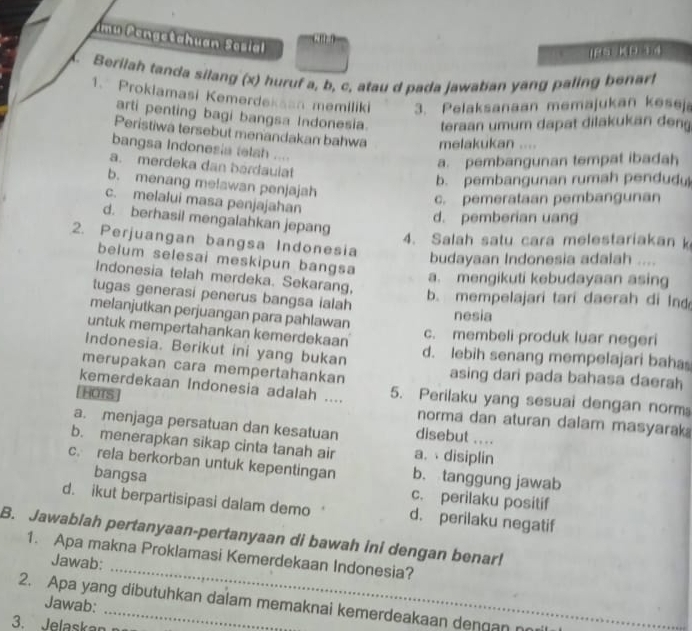 Imu Pengetahuan Sosial
IPS KD ad
Berilah tanda silang (x) huruf a, b, c, atau d pada jawaban yang paling benarf
1. Prokiamasi Kemerdekaan memiliki 3. Pelaksanaan memajukan kesej
arti penting bagi bangsa Indonesia. teraan umum dapat dilakukan den
Peristiwa tersebut menandakan bahwa melakukan ....
bangsa Indonesia telah ....
a. merdeka dan bardaulat
a. pembangunan tempat ibadah
b. menang me!awan penjajah
b. pembangunan rumah pendud
c. melalui masa penjajahan
c. pemerataan pembangunan
d. berhasil mengalahkan jepang
d. pemberian uang
2. Perjuangan bangsa Indonesia
4. Salah satu cara melestariakan k
budayaan Indonesia adalah ...
belum selesai meskipun bangsa
Indonesia telah merdeka. Sekarang,
a. mengikuti kebudayaan asing
tugas generasi penerus bangsa ialah
b. mempelajari tari daerah di Ind
melanjutkan perjuangan para pahlawan
nesia
untuk mempertahankan kemerdekaan c. membeli produk luar negeri
Indonesia. Berikut ini yang bukan d. lebih senang mempelajari baha
merupakan cara mempertahankan asing dari pada bahasa daerah
kemerdekaan Indonesia adalah .... 5. Perilaku yang sesuai dengan norm
(HOTS) norma dan aturan dalam masyarak
a. menjaga persatuan dan kesatuan disebut ....
b. menerapkan sikap cinta tanah air a. disiplin
c. rela berkorban untuk kepentingan b. tanggung jawab
bangsa c. perilaku positif
d. ikut berpartisipasi dalam demo d. perilaku negatif
_
B. Jawabiah pertanyaan-pertanyaan di bawah ini dengan benar!
1. Apa makna Proklamasi Kemerdekaan Indonesia?
Jawab:
Jawab:
2. Apa yang dibutuhkan dalam memaknai kemerdeakaan dengan no
3. Jelaskan