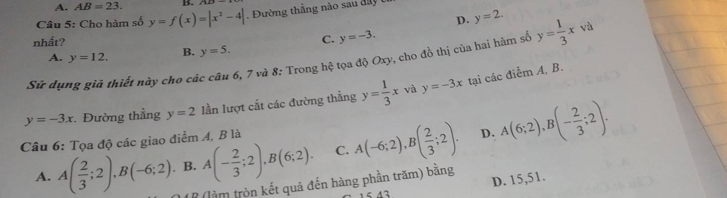 A. AB=23.
B.
Câu 5: Cho hàm số y=f(x)=|x^2-4|. Đường thằng nào sau day
D. y=2. 
nhất? C. y=-3. 
Sử dụng giả thiết này cho các câu 6, 7 và 8: Trong hệ tọa độ Oxy, cho đồ thị của hai hàm số y= 1/3 xva
A. y=12.
B. y=5. 
và
y=-3x : Đường thẳng y=2 lần lượt cắt các đường thắng y= 1/3 x y=-3x tại các điểm A, B.
Câu 6: Tọa độ các giao điểm A, B là
D.
A. A( 2/3 ;2), B(-6;2). B. A(- 2/3 ;2), B(6;2). C. A(-6;2), B( 2/3 ;2). A(6;2), B(- 2/3 ;2).
D. 15,51
* (làm tròn kết quả đến hàng phần trăm) bằng