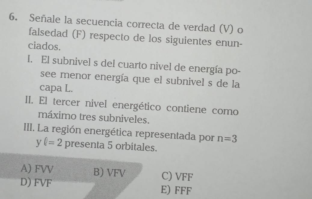 Señale la secuencia correcta de verdad (V) o
falsedad (F) respecto de los siguientes enun-
ciados.
I. El subnivel s del cuarto nivel de energía po-
see menor energía que el subnivel s de la
capa L.
II. El tercer nivel energético contiene como
máximo tres subniveles.
III. La región energética representada por n=3
yell =2 presenta 5 orbitales.
A) FVV B) VFV C) VFF
D) FVF E) FFF