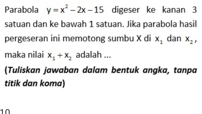 Parabola y=x^2-2x-15 digeser ke kanan 3
satuan dan ke bawah 1 satuan. Jika parabola hasil 
pergeseran ini memotong sumbu X di x_1 dan x_2, 
maka nilai x_1+x_2 adalah ... 
(Tuliskan jawaban dalam bentuk angka, tanpa 
titik dan koma) 
1Ω