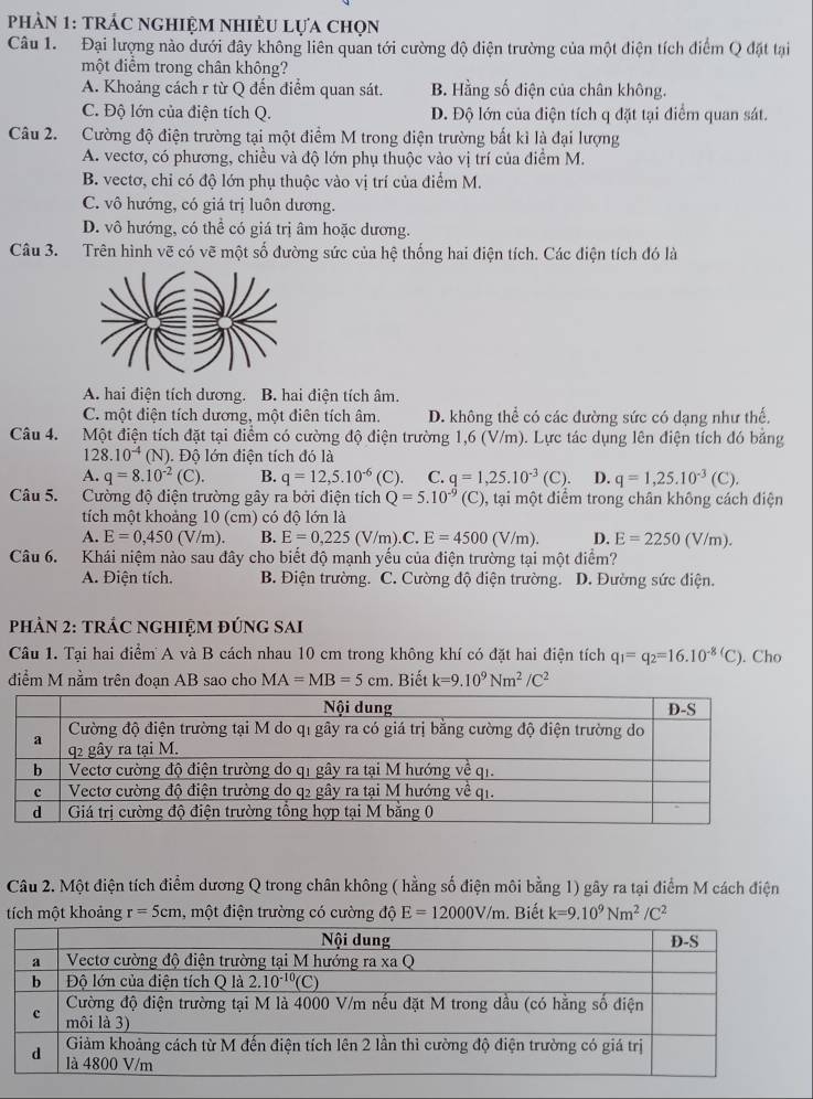 phản 1: trÁc nghiệm nhiÊu Lựa chọn
Câu 1. Đại lượng nào dưới đây không liên quản tới cường độ diện trường của một điện tích điểm Q đặt tại
một điểm trong chân không?
A. Khoảng cách r từ Q đến điểm quan sát. B. Hằng số điện của chân không.
C. Độ lớn của điện tích Q. D. Độ lớn của điện tích q đặt tại điểm quan sát.
Câu 2. Cường độ điện trường tại một điểm M trong điện trường bất kỉ là đại lượng
A. vectơ, có phương, chiều và độ lớn phụ thuộc vào vị trí của điểm M.
B. vectơ, chỉ có độ lớn phụ thuộc vào vị trí của điểm M.
C. vô hướng, có giá trị luôn dương.
D. vô hướng, có thể có giá trị âm hoặc dương.
Câu 3. Trên hình vẽ có vẽ một số đường sức của hệ thống hai điện tích. Các điện tích đó là
A. hai điện tích dương. B. hai điện tích âm.
C. một điện tích dương, một điên tích âm. D. không thể có các đường sức có dạng như thế.
Câu 4. Một điện tích đặt tại điểm có cường độ điện trường 1,6 (V/m). Lực tác dụng lên điện tích đó bằng
. 28.10^(-4)(N). Độ lớn điện tích đó là
A. q=8.10^(-2)(C). B. q=12,5.10^(-6) (C). C. q=1,25.10^(-3)(C). D. q=1,25.10^(-3)(C).
Câu 5. Cường độ điện trường gây ra bởi điện tích Q=5.10^(-9) (C) ), tại một điểm trong chân không cách điện
tích một khoảng 10 (cm) có độ lớn là
A. E=0,450(V/m). B. E=0,225 (V/m).C, E=4500(V/m). D. E=2250(V/m).
Câu 6. Khái niệm nào sau đây cho biết độ mạnh yếu của điện trường tại một điểm?
A. Điện tích. B. Điện trường. C. Cường độ điện trường. D. Đường sức điện.
PHÀN 2: TRÁC NGHIỆM ĐÚNG SAI
Câu 1. Tại hai điểm A và B cách nhau 10 cm trong không khí có đặt hai điện tích q_1=q_2=16.10^(-8)(C). Cho
diểm M nằm trên đoạn AB sao cho MA=MB=5cm. Biết k=9.10^9Nm^2/C^2
Câu 2. Một điện tích điểm dương Q trong chân không ( hằng số điện môi bằng 1) gây ra tại điểm M cách điện
tích một khoảng r=5cm , một điện trường có cường độ E=12000V/m. Biết k=9.10^9Nm^2/C^2